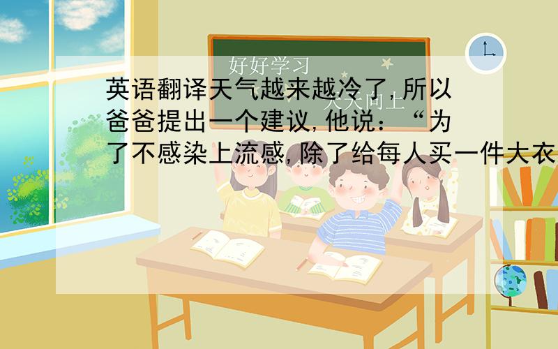 英语翻译天气越来越冷了,所以爸爸提出一个建议,他说：“为了不感染上流感,除了给每人买一件大衣之外,我们还要开始进行户外运