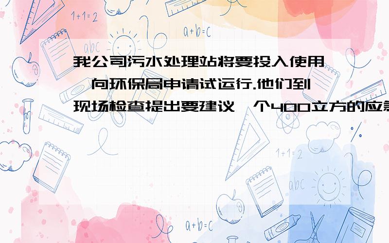 我公司污水处理站将要投入使用,向环保局申请试运行.他们到现场检查提出要建议一个400立方的应急处理池和