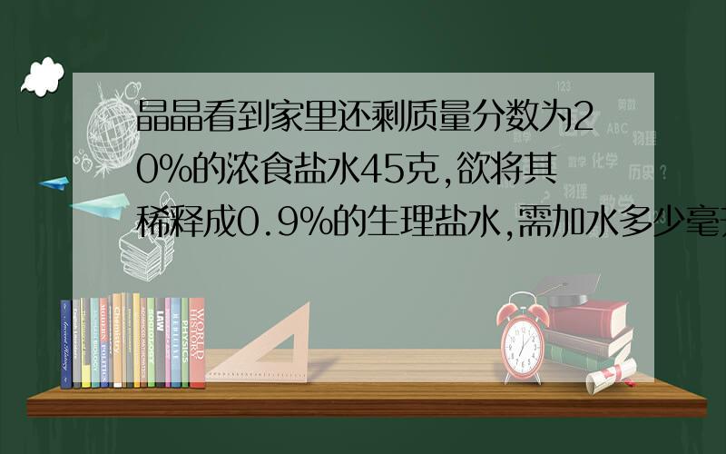 晶晶看到家里还剩质量分数为20%的浓食盐水45克,欲将其稀释成0.9％的生理盐水,需加水多少毫升?