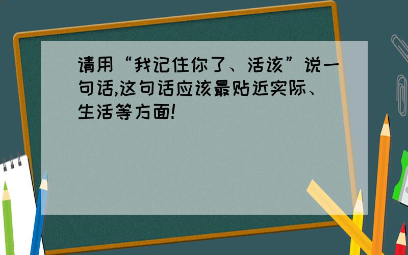 请用“我记住你了、活该”说一句话,这句话应该最贴近实际、生活等方面!