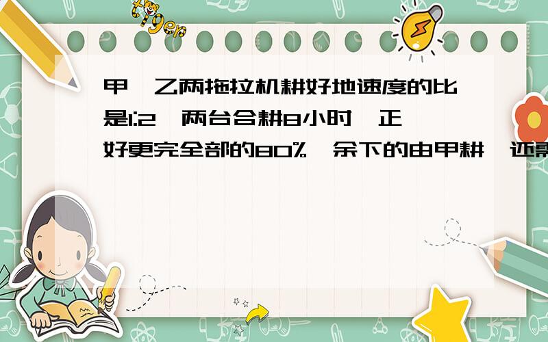 甲、乙两拖拉机耕好地速度的比是1:2,两台合耕8小时,正好更完全部的80%,余下的由甲耕,还需要几小时耕完?