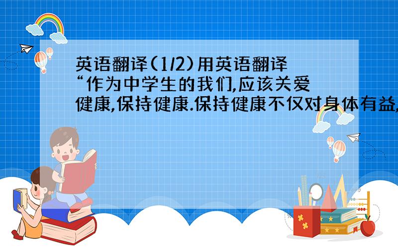 英语翻译(1/2)用英语翻译“作为中学生的我们,应该关爱健康,保持健康.保持健康不仅对身体有益,而且也为我们减少了很多不