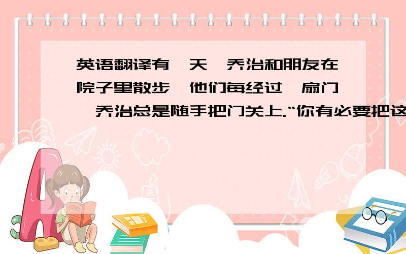 英语翻译有一天,乔治和朋友在院子里散步,他们每经过一扇门,乔治总是随手把门关上.“你有必要把这些门关上吗?”朋友很是纳闷