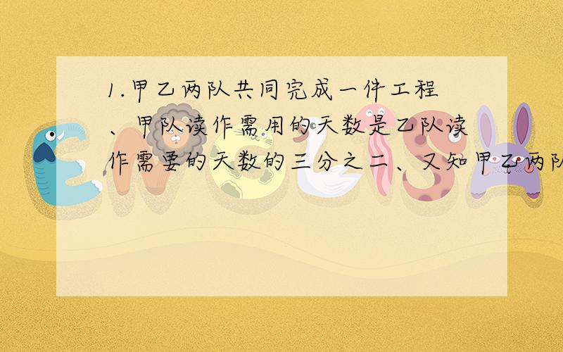 1.甲乙两队共同完成一件工程、甲队读作需用的天数是乙队读作需要的天数的三分之二、又知甲乙两队合作6天可