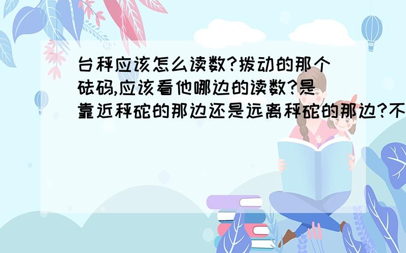 台秤应该怎么读数?拨动的那个砝码,应该看他哪边的读数?是靠近秤砣的那边还是远离秤砣的那边?不要说左边或右边,因为读数时的