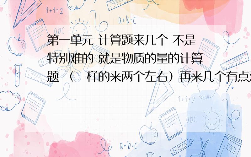 第一单元 计算题来几个 不是特别难的 就是物质的量的计算题 （一样的来两个左右）再来几个有点难度的 分好段 - =.没看