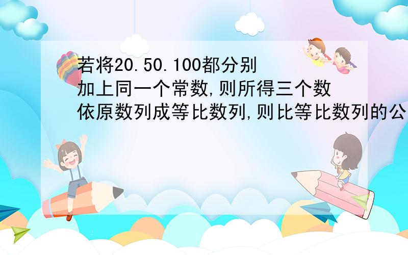 若将20.50.100都分别加上同一个常数,则所得三个数依原数列成等比数列,则比等比数列的公比是多少?