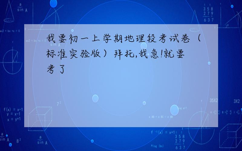 我要初一上学期地理段考试卷（标准实验版）拜托,我急!就要考了