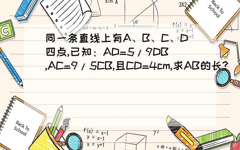 同一条直线上有A、B、C、D四点,已知：AD=5/9DB,AC=9/5CB,且CD=4cm,求AB的长?