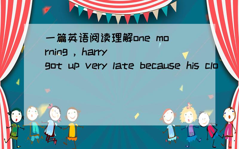 一篇英语阅读理解one morning , harry got up very late because his clo