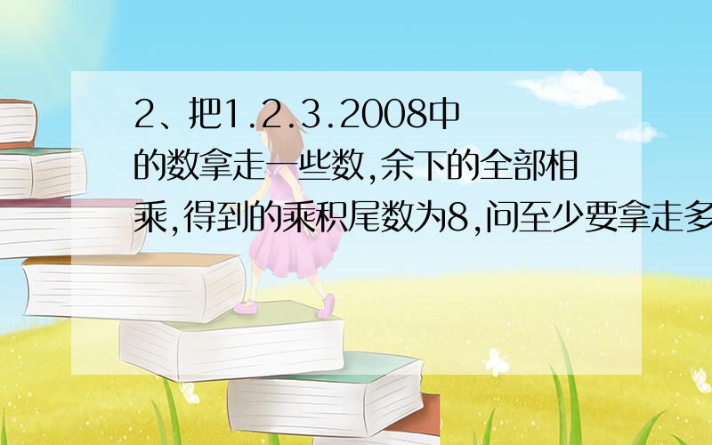 2、把1.2.3.2008中的数拿走一些数,余下的全部相乘,得到的乘积尾数为8,问至少要拿走多少个数.