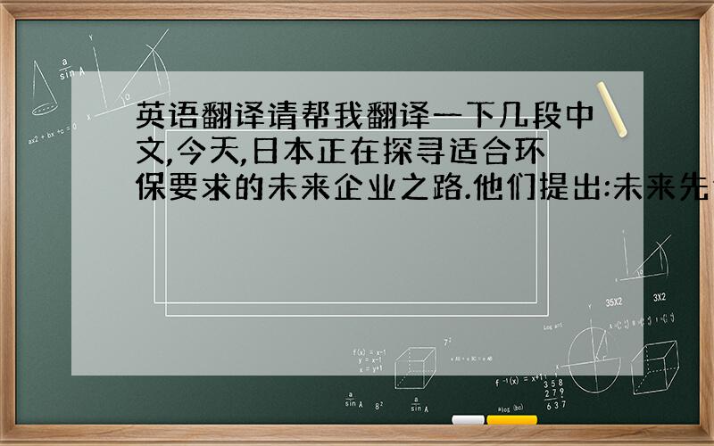 英语翻译请帮我翻译一下几段中文,今天,日本正在探寻适合环保要求的未来企业之路.他们提出:未来先进的企业要努力寻找减少使用