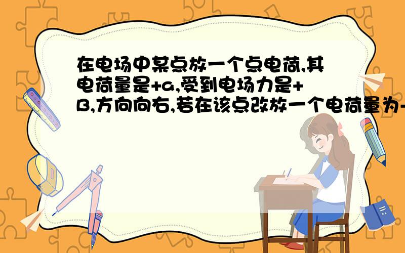 在电场中某点放一个点电荷,其电荷量是+a,受到电场力是+B,方向向右,若在该点改放一个电荷量为-c的点电荷 为什么电场强