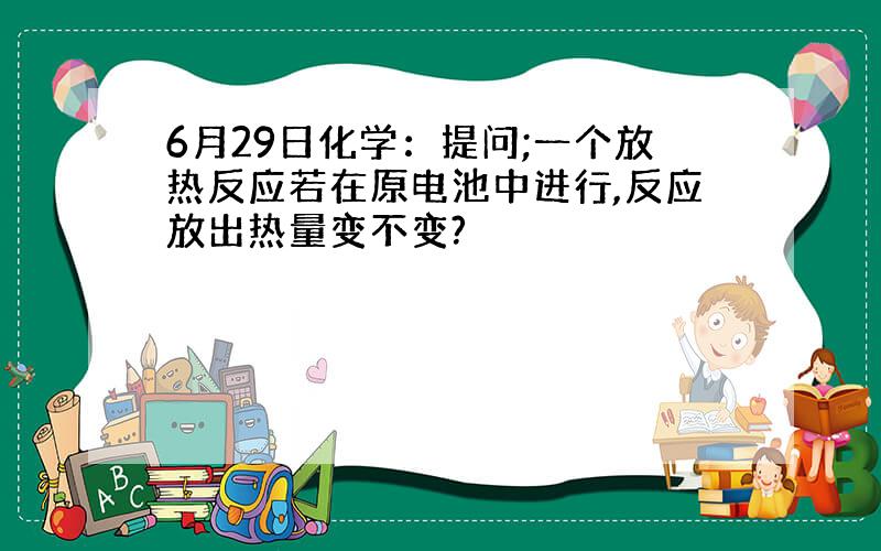 6月29日化学：提问;一个放热反应若在原电池中进行,反应放出热量变不变?