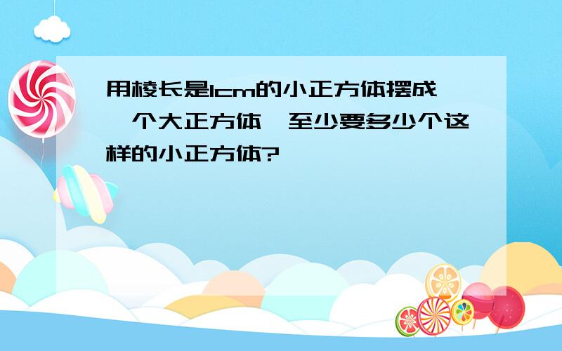 用棱长是1cm的小正方体摆成一个大正方体,至少要多少个这样的小正方体?