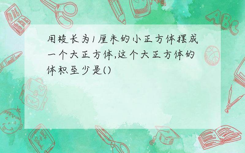 用棱长为1厘米的小正方体摆成一个大正方体,这个大正方体的体积至少是()