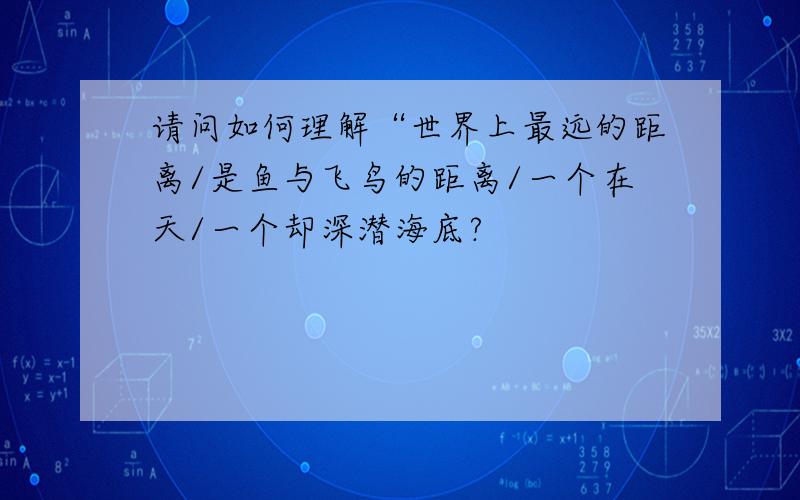 请问如何理解“世界上最远的距离/是鱼与飞鸟的距离/一个在天/一个却深潜海底?