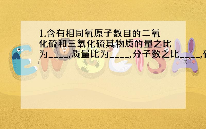 1.含有相同氧原子数目的二氧化硫和三氧化硫其物质的量之比为____,质量比为____,分子数之比____,硫原子数目比_