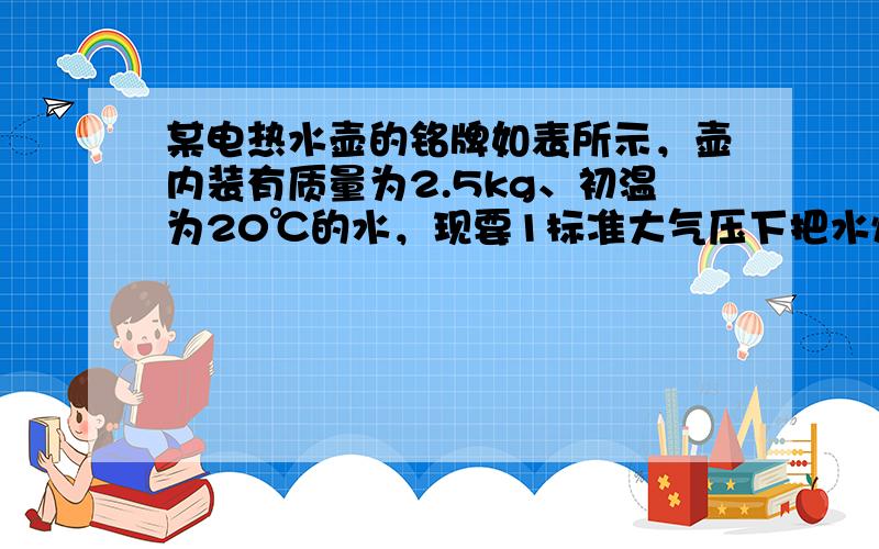 某电热水壶的铭牌如表所示，壶内装有质量为2.5kg、初温为20℃的水，现要1标准大气压下把水烧开，水吸收的热量至少是__