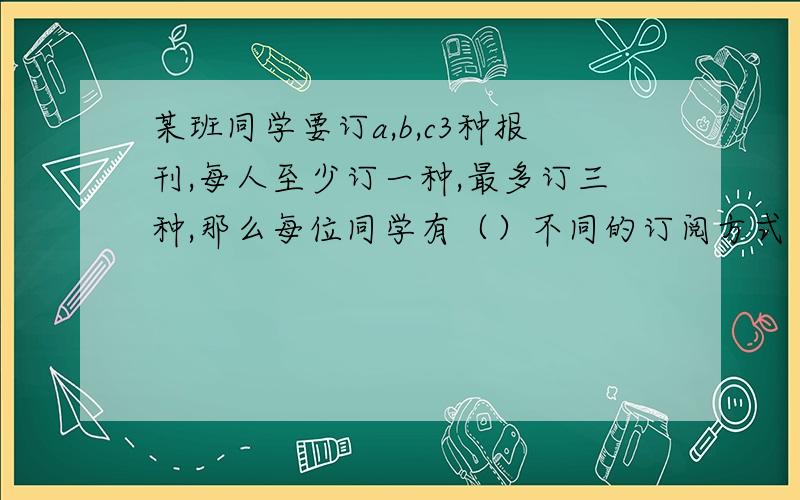 某班同学要订a,b,c3种报刊,每人至少订一种,最多订三种,那么每位同学有（）不同的订阅方式