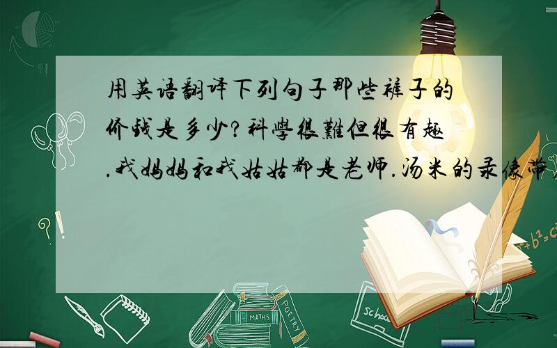 用英语翻译下列句子那些裤子的价钱是多少?科学很难但很有趣.我妈妈和我姑姑都是老师.汤米的录像带在他的书包里.