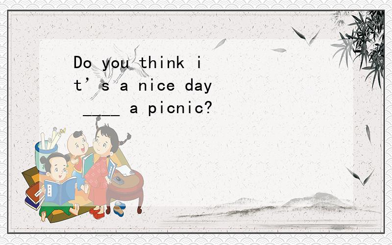 Do you think it’s a nice day ____ a picnic?