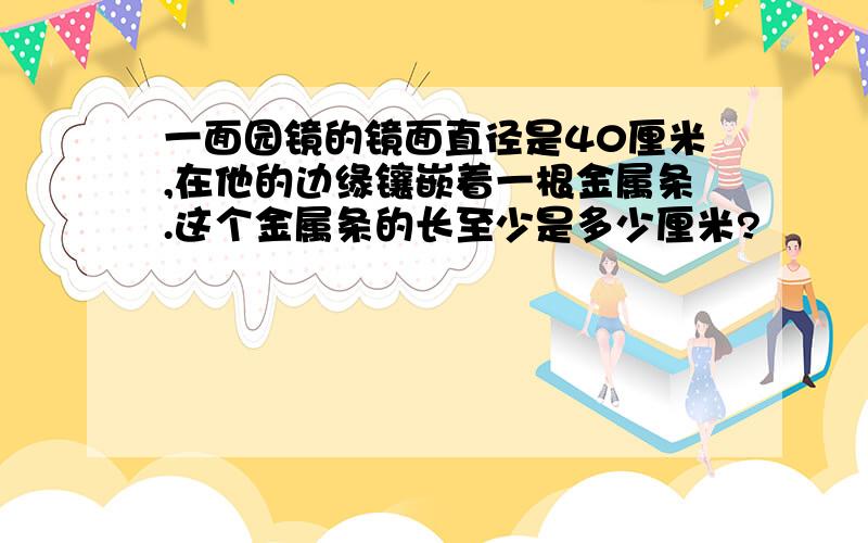 一面园镜的镜面直径是40厘米,在他的边缘镶嵌着一根金属条.这个金属条的长至少是多少厘米?