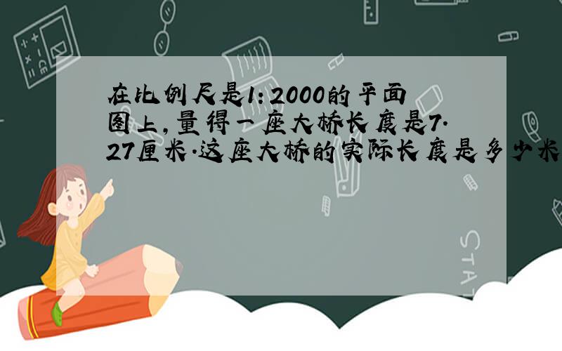 在比例尺是1：2000的平面图上,量得一座大桥长度是7.27厘米.这座大桥的实际长度是多少米?（用方程）