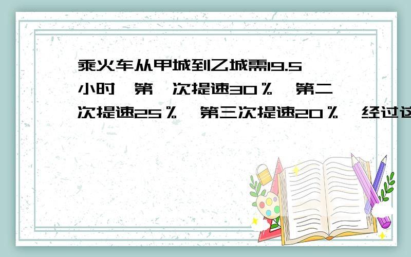 乘火车从甲城到乙城需19.5小时,第一次提速30％,第二次提速25％,第三次提速20％,经过这三次提速后,