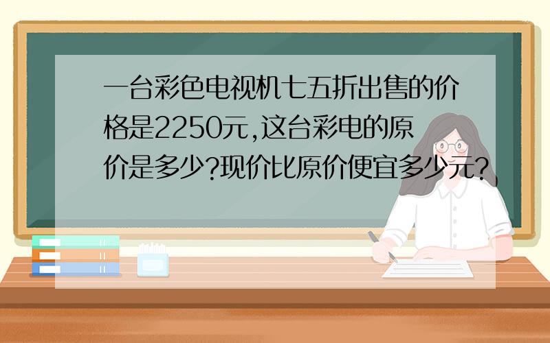 一台彩色电视机七五折出售的价格是2250元,这台彩电的原价是多少?现价比原价便宜多少元?