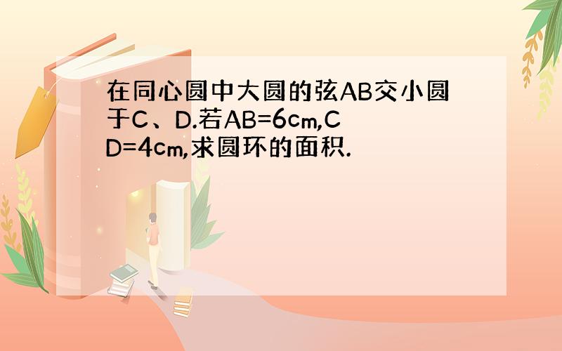 在同心圆中大圆的弦AB交小圆于C、D.若AB=6cm,CD=4cm,求圆环的面积.