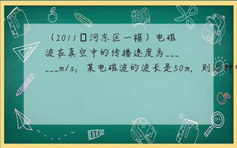 （2011•河东区一模）电磁波在真空中的传播速度为______m/s；某电磁波的波长是50m，则这种电磁波的频率是___