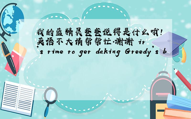 我的蓝精灵爸爸说得是什么哦!英语不大请帮帮忙.谢谢 ir's rime ro ger daking Greedy's b