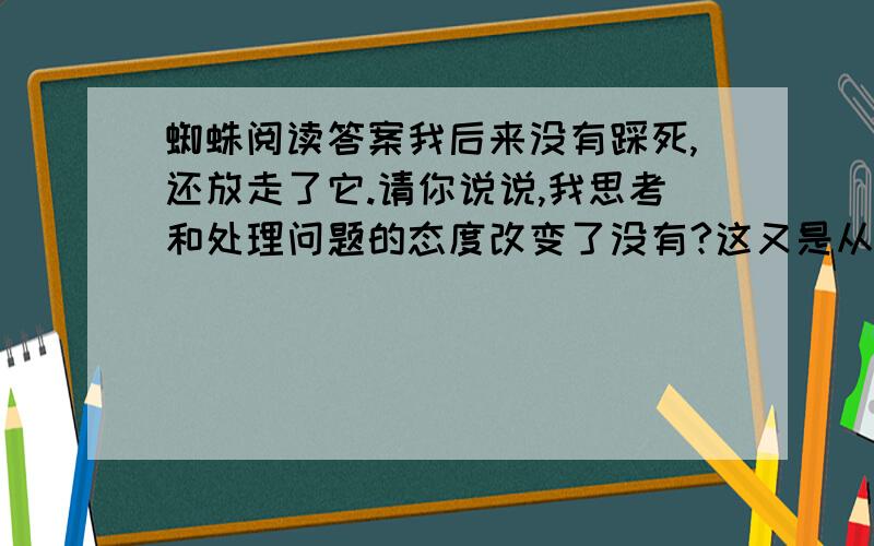 蜘蛛阅读答案我后来没有踩死,还放走了它.请你说说,我思考和处理问题的态度改变了没有?这又是从一个什么角度去思考问题和引导