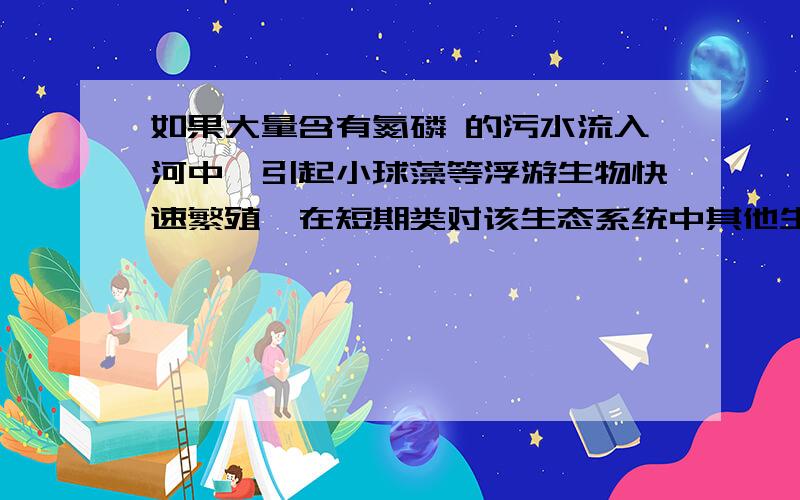 如果大量含有氮磷 的污水流入河中,引起小球藻等浮游生物快速繁殖,在短期类对该生态系统中其他生物的影响