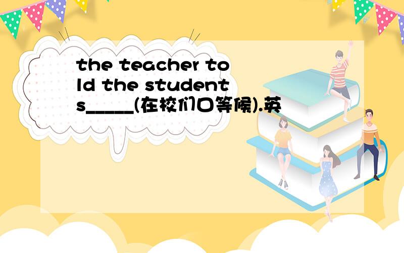 the teacher told the students_____(在校们口等候).英