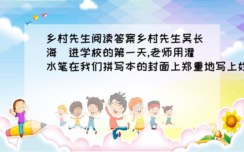 乡村先生阅读答案乡村先生吴长海　进学校的第一天,老师用灌水笔在我们拼写本的封面上郑重地写上姓名、性别.看着平素“毛蛋”“