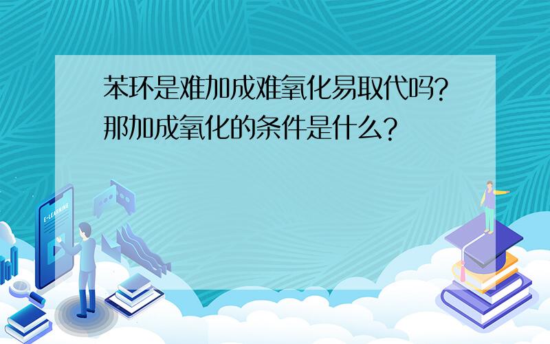 苯环是难加成难氧化易取代吗?那加成氧化的条件是什么?