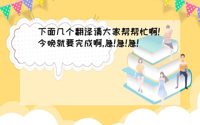 下面几个翻译请大家帮帮忙啊!今晚就要完成啊,急!急!急!