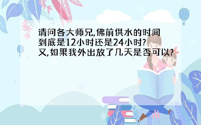 请问各大师兄,佛前供水的时间到底是12小时还是24小时?又,如果我外出放了几天是否可以?