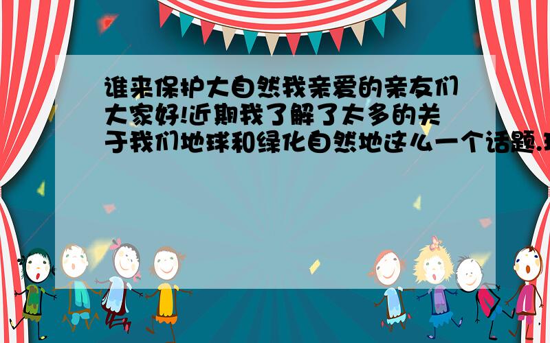 谁来保护大自然我亲爱的亲友们大家好!近期我了解了太多的关于我们地球和绿化自然地这么一个话题.现在人们的生活是在不断地提高