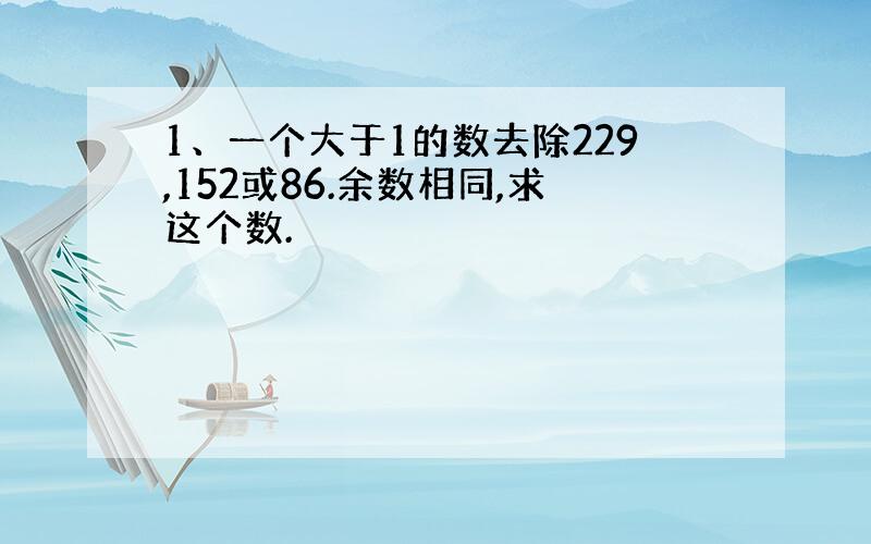 1、一个大于1的数去除229,152或86.余数相同,求这个数.