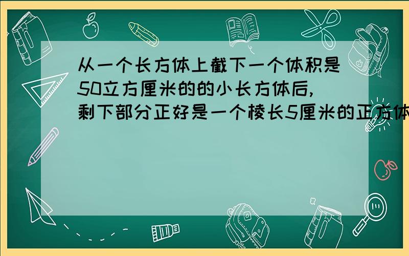 从一个长方体上截下一个体积是50立方厘米的的小长方体后,剩下部分正好是一个棱长5厘米的正方体,求原来长