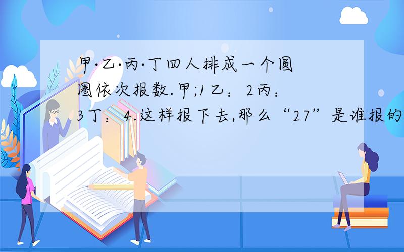 甲·乙·丙·丁四人排成一个圆圈依次报数.甲;1乙：2丙：3丁：4.这样报下去,那么“27”是谁报的?要