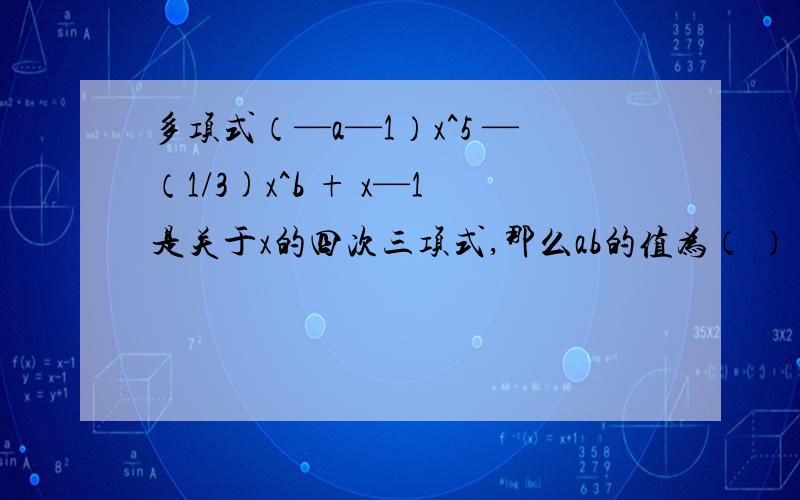 多项式（—a—1）x^5 —（1/3)x^b + x—1是关于x的四次三项式,那么ab的值为（ ）