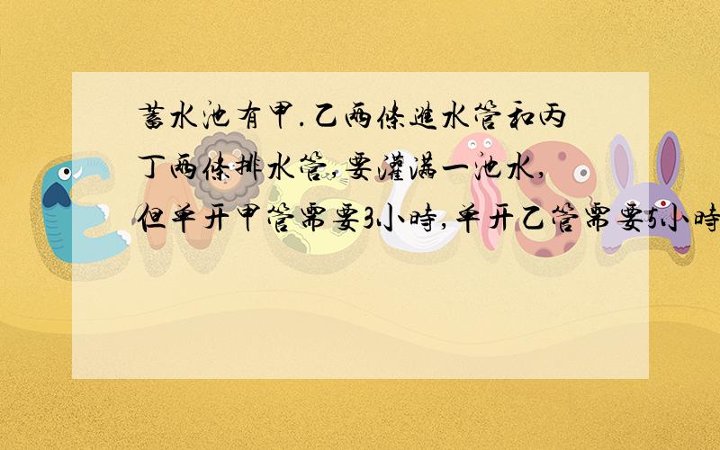 蓄水池有甲.乙两条进水管和丙丁两条排水管,要灌满一池水,但单开甲管需要3小时,单开乙管需要5小时；要排光一池水,单开丙管