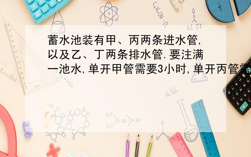 蓄水池装有甲、丙两条进水管,以及乙、丁两条排水管.要注满一池水,单开甲管需要3小时,单开丙管需要5小时；要排完一池水,单