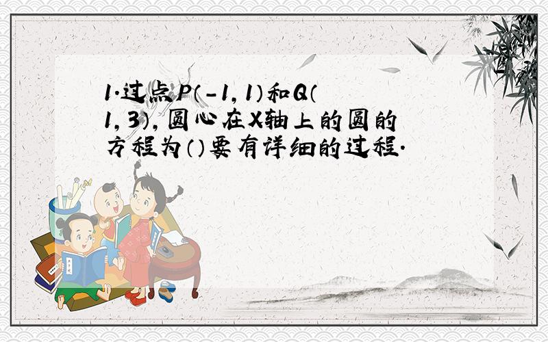 1.过点P（-1,1）和Q（1,3）,圆心在X轴上的圆的方程为（）要有详细的过程.