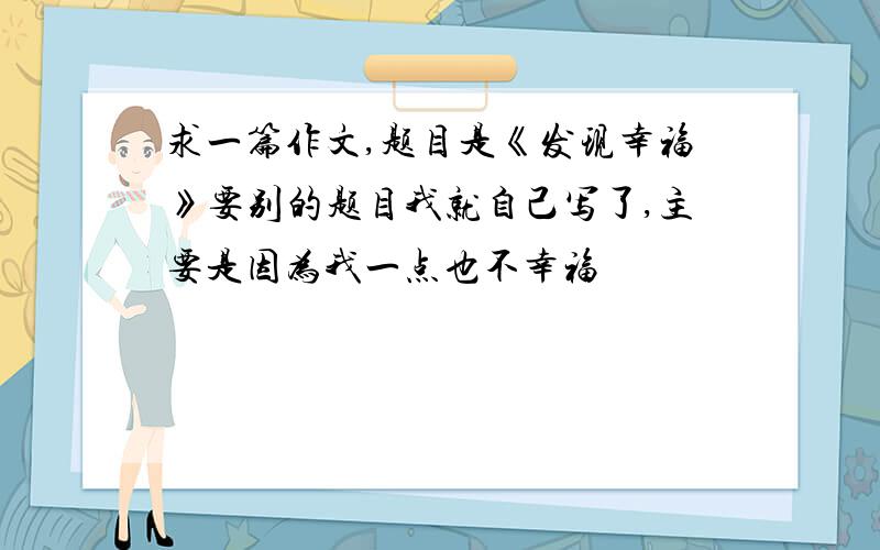 求一篇作文,题目是《发现幸福》要别的题目我就自己写了,主要是因为我一点也不幸福