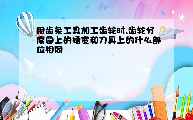 用齿条工具加工齿轮时,齿轮分度圆上的槽宽和刀具上的什么部位相同